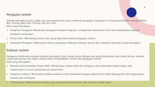 Pengujian system
Setelah perangkat lunak sudah siap, perangkat lunak harus melewati pengujian. Pengujian ini biasanya dilakukan dengan White
Box Testing, Black Box Testing, dan lain-lain.
Etika yang diterapkan:
 Integritas Pengujian: Melakukan pengujian dengan integritas, menghindari pemalsuan hasil dan menyediakan laporan
pengujian yang jujur.
 Privasi Data: Melindungi privasi data yang digunakan dalam pengujian sistem.
 Ketepatan Pengujian: Memastikan bahwa pengujian dilakukan dengan akurat dan mengikuti prosedur yang ditetapkan.
Evaluasi system
Pengguna melakukan evaluasi apakah perangkat lunak sudah sesuai dengan apa yang diharapkan atau tidak. Jika ya, lakukan
tahap selanjutnya. Jika tidak, ulangi tahap mengkodekan sistem dan pengujian sistem.
Etika yang diterapkan:
 Responsivitas terhadap Umpan Balik: Menghargai umpan balik dari pengguna dan pemangku kepentingan, dan
umpan balik ini untuk perbaikan jika diperlukan.
 Integritas Evaluasi: Memastikan bahwa evaluasi sistem dilakukan dengan obyektif dan tidak dipengaruhi oleh kepentingan
pribadi atau kelompok.
 Transparansi: Berkomunikasi secara jujur mengenai hasil evaluasi dan rencana tindak lanjut.
6
 