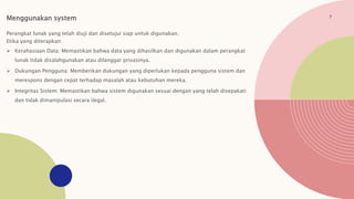 7
Menggunakan system
Perangkat lunak yang telah diuji dan disetujui siap untuk digunakan.
Etika yang diterapkan:
 Kerahasiaan Data: Memastikan bahwa data yang dihasilkan dan digunakan dalam perangkat
lunak tidak disalahgunakan atau dilanggar privasinya.
 Dukungan Pengguna: Memberikan dukungan yang diperlukan kepada pengguna sistem dan
merespons dengan cepat terhadap masalah atau kebutuhan mereka.
 Integritas Sistem: Memastikan bahwa sistem digunakan sesuai dengan yang telah disepakati
dan tidak dimanipulasi secara ilegal.
 
