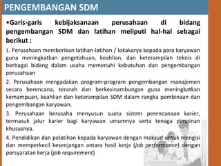 PENGEMBANGAN SDM
•Garis-garis kebijaksanaan perusahaan di bidang
pengembangan SDM dan latihan meliputi hal-hal sebagai
berikut :
1. Perusahaan memberikan latihan-latihan / lokakarya kepada para karyawan
guna meningkatkan pengetahuan, keahlian, dan keterampilan teknis di
berbagai bidang dalam usaha memenuhi kebutuhan dan pengembangan
perusahaan
2. Perusahaan mengadakan program-program pengembangan manajemen
secara berencana, terarah dan berkesinambungan guna meningkatkan
kemampuan, keahlian dan keterampilan SDM dalam rangka pembinaan dan
pengembangan karyawan.
3. Perusahaan berusaha menyusun suatu sistem perencanaan karier,
termasuk jalur karier bagi karyawan umumnya serta tenaga pimpinan
khususnya.
4. Pendidikan dan pelatihan kepada karyawan dengan maksud untuk mengisi
dan memperkecil kesenjangan antara hasil kerja (job performance) dengan
persyaratan kerja (job requirement)
 