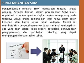 PENGEMBANGAN SDM
Pengembangan rencana SDM merupakan rencana jangka
panjang. Sebagai Contoh, dalam perencanaan SDM suatu
organisasi harus mempertimbangkan alokasi orang-orang pada
tugasnya untuk jangka panjang dan tidak hanya enam bulan
kedepan atau hanya untuk tahun kedepan. Alokasi ini
membutuhkan pengetahuan untuk dapat meramal kemungkinan
apa yang akan terjadi kelak seperti perluasan, pengurangan
pengoperasian, dan perubahan teknologi yang dapat
mempengaruhi organisasi tersebut.
 