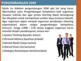 PENGEMBANGAN SDM
Selain itu didalam pengembangan SDM ada hal yang harus
diperhatikan yaitu Pengembangan kompetensi baik organisasi
maupun individu dan agar proses learning dapat berlangsung
dan ditujukan untuk memperkuat sumber daya (resource based).
Agar organisasi dapat menjadi organisasi pembelajar (learning
organization) dalam rangka pengembangan kompetensi
menurut. Senge (1990 : 6-9) setiap anggota organisasi harus
memiliki disiplin pembelajaran, antara lain :
1.System Thinking (berpikir sistem)
2.Personal Mastery (keahlian pribadi)
3.Mental Model (sikap mental)
4.Shared Vision (visi bersama)
5.Dialogue (kemampuan berkomunikasi)
 