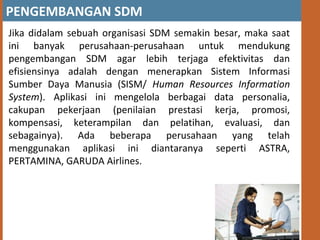 PENGEMBANGAN SDM
Jika didalam sebuah organisasi SDM semakin besar, maka saat
ini banyak perusahaan-perusahaan untuk mendukung
pengembangan SDM agar lebih terjaga efektivitas dan
efisiensinya adalah dengan menerapkan Sistem Informasi
Sumber Daya Manusia (SISM/ Human Resources Information
System). Aplikasi ini mengelola berbagai data personalia,
cakupan pekerjaan (penilaian prestasi kerja, promosi,
kompensasi, keterampilan dan pelatihan, evaluasi, dan
sebagainya). Ada beberapa perusahaan yang telah
menggunakan aplikasi ini diantaranya seperti ASTRA,
PERTAMINA, GARUDA Airlines.
 