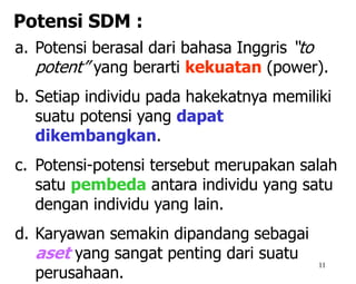 11
a. Potensi berasal dari bahasa Inggris “to
potent” yang berarti kekuatan (power).
b. Setiap individu pada hakekatnya memiliki
suatu potensi yang dapat
dikembangkan.
c. Potensi-potensi tersebut merupakan salah
satu pembeda antara individu yang satu
dengan individu yang lain.
d. Karyawan semakin dipandang sebagai
aset yang sangat penting dari suatu
perusahaan.
Potensi SDM :
 