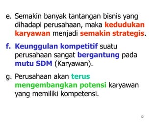 12
e. Semakin banyak tantangan bisnis yang
dihadapi perusahaan, maka kedudukan
karyawan menjadi semakin strategis.
f. Keunggulan kompetitif suatu
perusahaan sangat bergantung pada
mutu SDM (Karyawan).
g. Perusahaan akan terus
mengembangkan potensi karyawan
yang memiliki kompetensi.
 