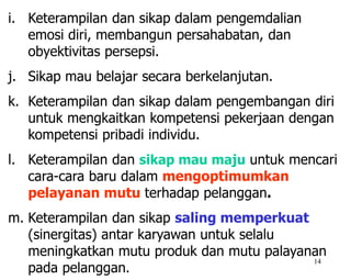 14
i. Keterampilan dan sikap dalam pengemdalian
emosi diri, membangun persahabatan, dan
obyektivitas persepsi.
j. Sikap mau belajar secara berkelanjutan.
k. Keterampilan dan sikap dalam pengembangan diri
untuk mengkaitkan kompetensi pekerjaan dengan
kompetensi pribadi individu.
l. Keterampilan dan sikap mau maju untuk mencari
cara-cara baru dalam mengoptimumkan
pelayanan mutu terhadap pelanggan.
m. Keterampilan dan sikap saling memperkuat
(sinergitas) antar karyawan untuk selalu
meningkatkan mutu produk dan mutu palayanan
pada pelanggan.
 