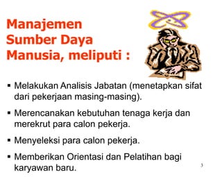 3
 Melakukan Analisis Jabatan (menetapkan sifat
dari pekerjaan masing-masing).
 Merencanakan kebutuhan tenaga kerja dan
merekrut para calon pekerja.
 Menyeleksi para calon pekerja.
 Memberikan Orientasi dan Pelatihan bagi
karyawan baru.
Manajemen
Sumber Daya
Manusia, meliputi :
 