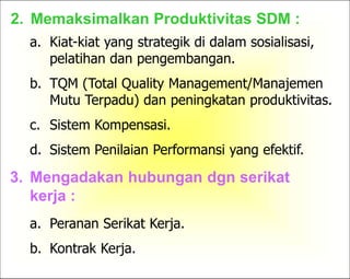8
2. Memaksimalkan Produktivitas SDM :
a. Kiat-kiat yang strategik di dalam sosialisasi,
pelatihan dan pengembangan.
b. TQM (Total Quality Management/Manajemen
Mutu Terpadu) dan peningkatan produktivitas.
c. Sistem Kompensasi.
d. Sistem Penilaian Performansi yang efektif.
3. Mengadakan hubungan dgn serikat
kerja :
a. Peranan Serikat Kerja.
b. Kontrak Kerja.
 