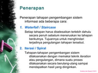 Analisis dan Desain SI #10
Penerapan
Penerapan tahapan pengembangan sistem
informasi ada beberapa cara:
1. Waterfall / Staircase
Setiap tahapan harus diselesaikan terlebih dahulu
secara penuh sebelum meneruskan ke tahapan
berikutnya. Tujuannya untuk menghindari
terjadinya pengulangan tahapan tersebut.
2. Iterasi / Spiral
Tahapan-tahapan pengembangan sistem
dilaksanakan dengan memakai teknik iteration
atau pengulangan, dimana suatu proses
dilaksanakan secara berulang-ulang sampai
mendapatkan hasil yang diinginkan.
 
