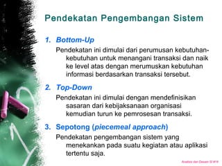 Analisis dan Desain SI #14
Pendekatan Pengembangan Sistem
1. Bottom-Up
Pendekatan ini dimulai dari perumusan kebutuhan-
kebutuhan untuk menangani transaksi dan naik
ke level atas dengan merumuskan kebutuhan
informasi berdasarkan transaksi tersebut.
2. Top-Down
Pendekatan ini dimulai dengan mendefinisikan
sasaran dari kebijaksanaan organisasi
kemudian turun ke pemrosesan transaksi.
3. Sepotong (piecemeal approach)
Pendekatan pengembangan sistem yang
menekankan pada suatu kegiatan atau aplikasi
tertentu saja.
 
