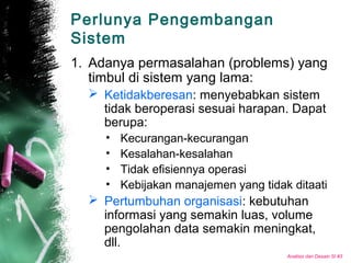 Analisis dan Desain SI #3
Perlunya Pengembangan
Sistem
1. Adanya permasalahan (problems) yang
timbul di sistem yang lama:
 Ketidakberesan: menyebabkan sistem
tidak beroperasi sesuai harapan. Dapat
berupa:
• Kecurangan-kecurangan
• Kesalahan-kesalahan
• Tidak efisiennya operasi
• Kebijakan manajemen yang tidak ditaati
 Pertumbuhan organisasi: kebutuhan
informasi yang semakin luas, volume
pengolahan data semakin meningkat,
dll.
 