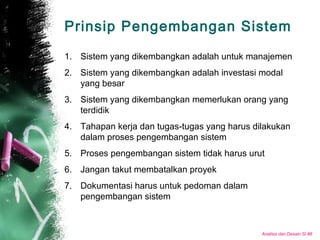 Analisis dan Desain SI #8
Prinsip Pengembangan Sistem
1. Sistem yang dikembangkan adalah untuk manajemen
2. Sistem yang dikembangkan adalah investasi modal
yang besar
3. Sistem yang dikembangkan memerlukan orang yang
terdidik
4. Tahapan kerja dan tugas-tugas yang harus dilakukan
dalam proses pengembangan sistem
5. Proses pengembangan sistem tidak harus urut
6. Jangan takut membatalkan proyek
7. Dokumentasi harus untuk pedoman dalam
pengembangan sistem
 