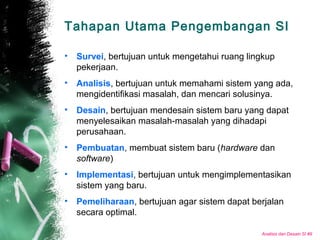 Analisis dan Desain SI #9
Tahapan Utama Pengembangan SI
• Survei, bertujuan untuk mengetahui ruang lingkup
pekerjaan.
• Analisis, bertujuan untuk memahami sistem yang ada,
mengidentifikasi masalah, dan mencari solusinya.
• Desain, bertujuan mendesain sistem baru yang dapat
menyelesaikan masalah-masalah yang dihadapi
perusahaan.
• Pembuatan, membuat sistem baru (hardware dan
software)
• Implementasi, bertujuan untuk mengimplementasikan
sistem yang baru.
• Pemeliharaan, bertujuan agar sistem dapat berjalan
secara optimal.
 