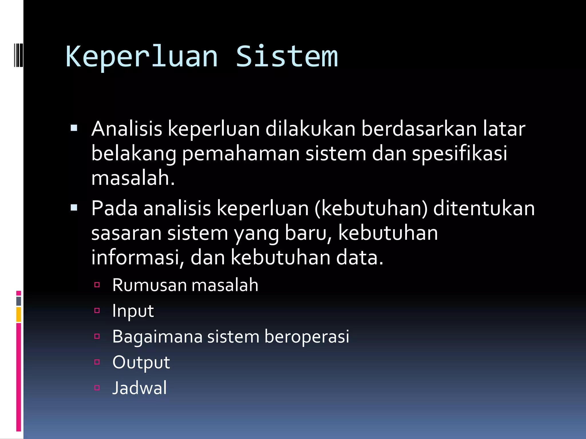 Keperluan Sistem

 Analisis keperluan dilakukan berdasarkan latar
  belakang pemahaman sistem dan spesifikasi
  masalah.
 Pada analisis keperluan (kebutuhan) ditentukan
  sasaran sistem yang baru, kebutuhan
  informasi, dan kebutuhan data.
     Rumusan masalah
     Input
     Bagaimana sistem beroperasi
     Output
     Jadwal
 