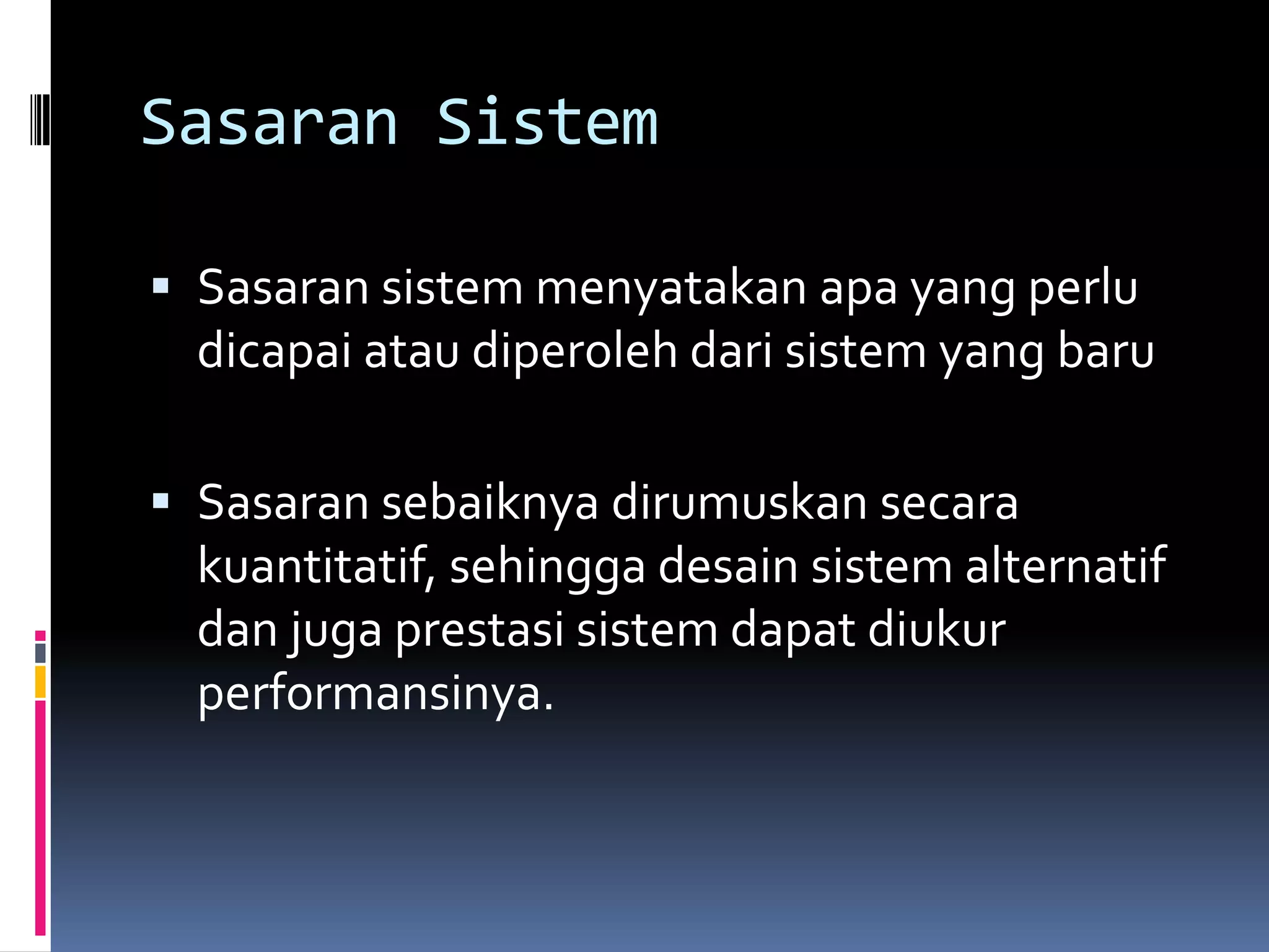 Sasaran Sistem

 Sasaran sistem menyatakan apa yang perlu
  dicapai atau diperoleh dari sistem yang baru

 Sasaran sebaiknya dirumuskan secara
  kuantitatif, sehingga desain sistem alternatif
  dan juga prestasi sistem dapat diukur
  performansinya.
 