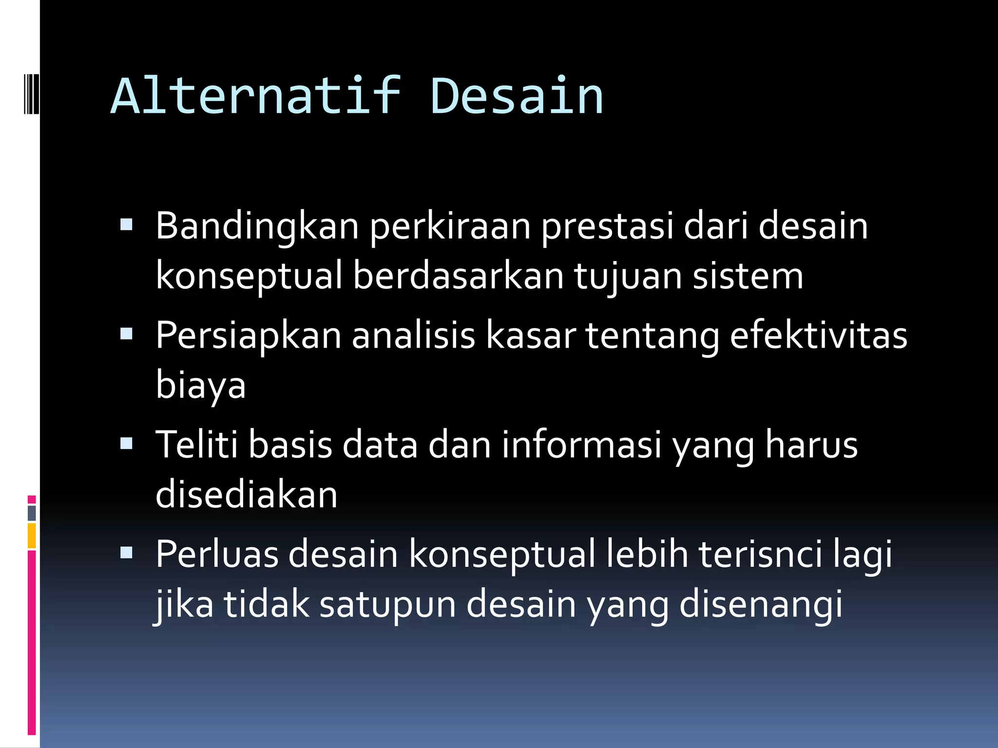Alternatif Desain

 Bandingkan perkiraan prestasi dari desain
  konseptual berdasarkan tujuan sistem
 Persiapkan analisis kasar tentang efektivitas
  biaya
 Teliti basis data dan informasi yang harus
  disediakan
 Perluas desain konseptual lebih terisnci lagi
  jika tidak satupun desain yang disenangi
 
