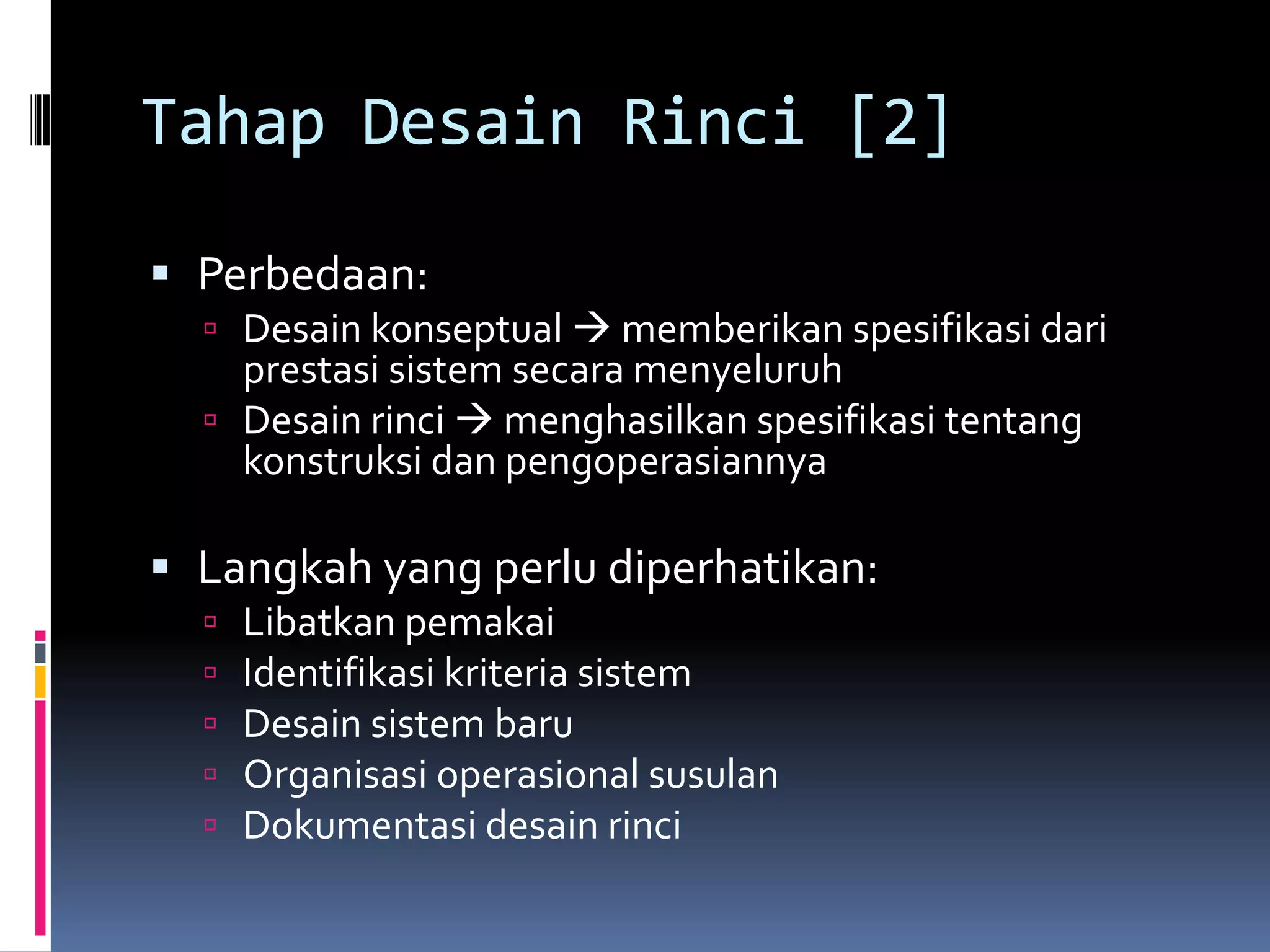 Tahap Desain Rinci [2]

 Perbedaan:
   Desain konseptual  memberikan spesifikasi dari
    prestasi sistem secara menyeluruh
   Desain rinci  menghasilkan spesifikasi tentang
    konstruksi dan pengoperasiannya

 Langkah yang perlu diperhatikan:
     Libatkan pemakai
     Identifikasi kriteria sistem
     Desain sistem baru
     Organisasi operasional susulan
     Dokumentasi desain rinci
 