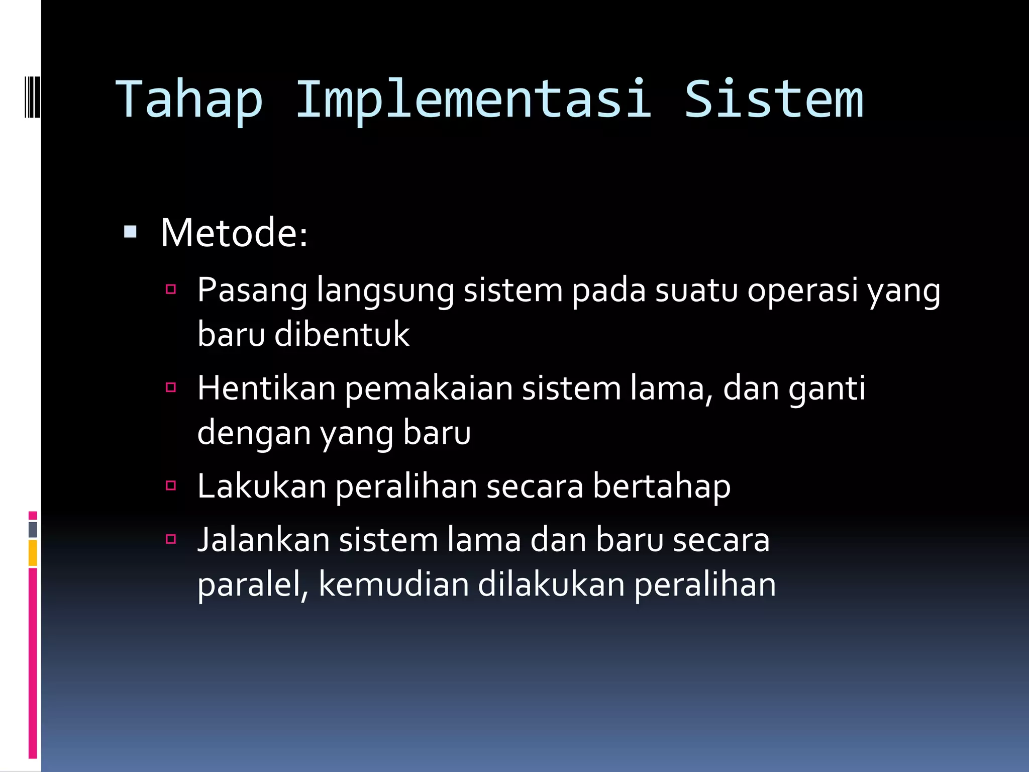 Tahap Implementasi Sistem

 Metode:
   Pasang langsung sistem pada suatu operasi yang
    baru dibentuk
   Hentikan pemakaian sistem lama, dan ganti
    dengan yang baru
   Lakukan peralihan secara bertahap
   Jalankan sistem lama dan baru secara
    paralel, kemudian dilakukan peralihan
 