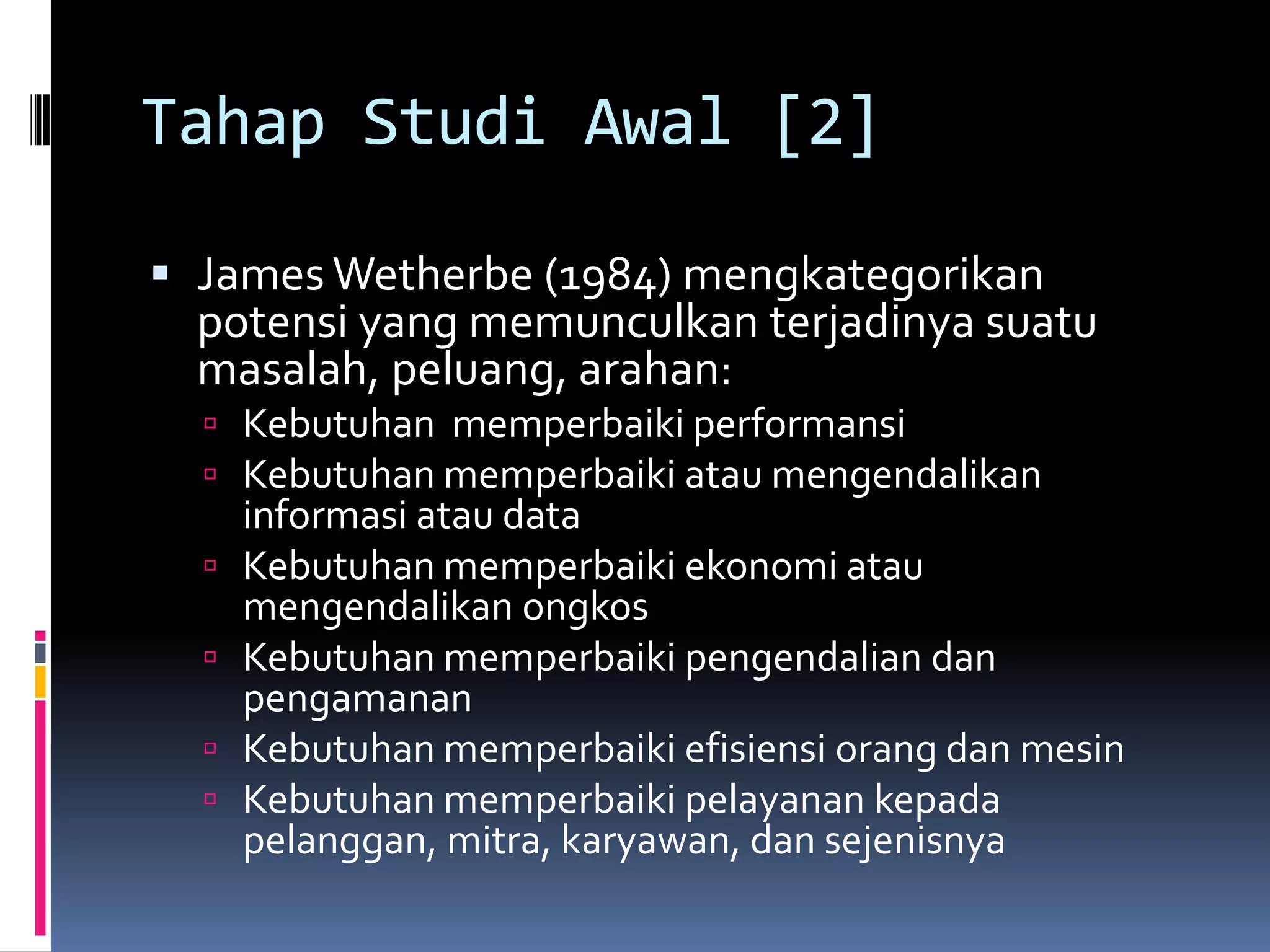 Tahap Studi Awal [2]

 James Wetherbe (1984) mengkategorikan
  potensi yang memunculkan terjadinya suatu
  masalah, peluang, arahan:
   Kebutuhan memperbaiki performansi
   Kebutuhan memperbaiki atau mengendalikan
      informasi atau data
     Kebutuhan memperbaiki ekonomi atau
      mengendalikan ongkos
     Kebutuhan memperbaiki pengendalian dan
      pengamanan
     Kebutuhan memperbaiki efisiensi orang dan mesin
     Kebutuhan memperbaiki pelayanan kepada
      pelanggan, mitra, karyawan, dan sejenisnya
 
