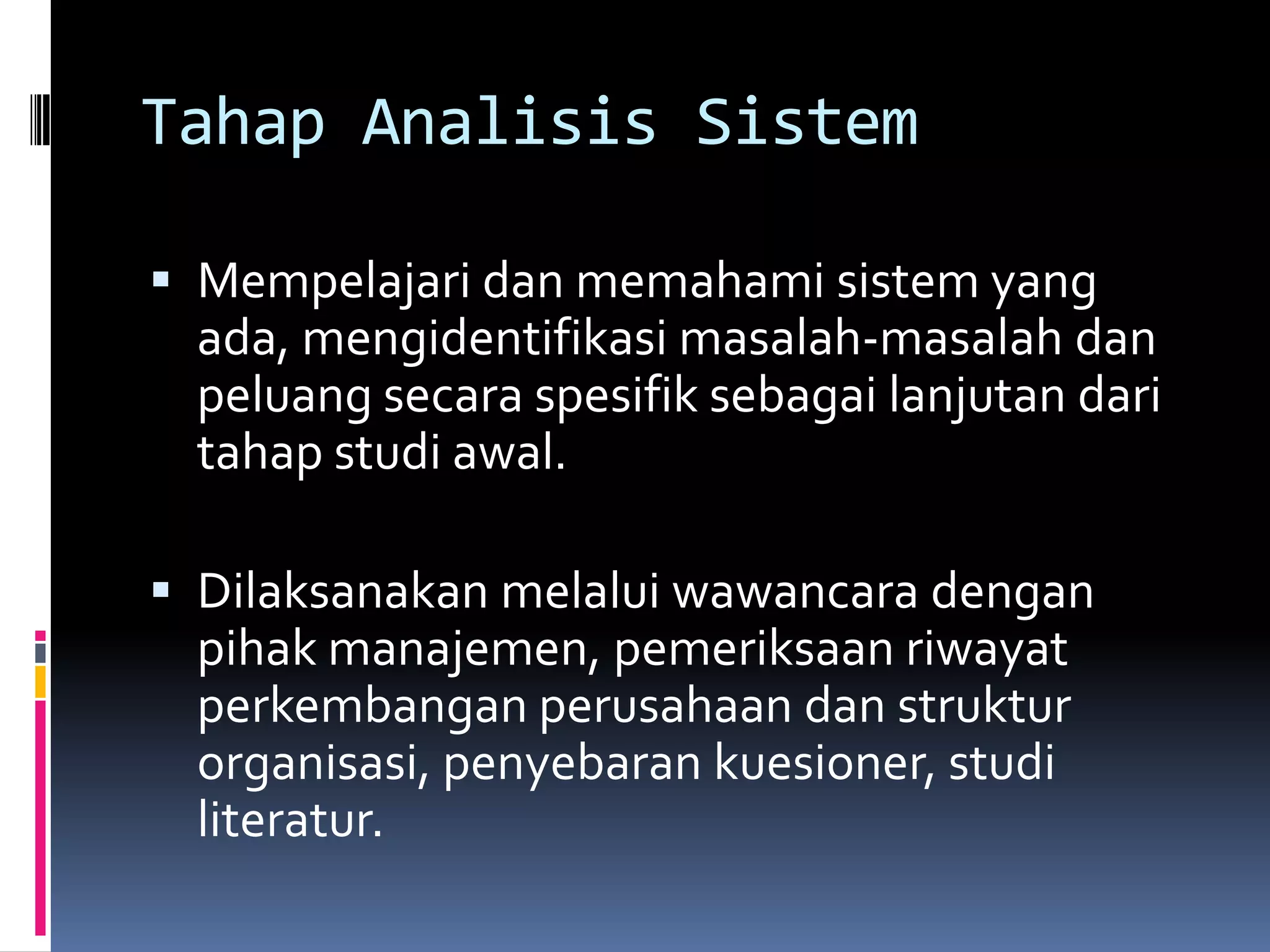 Tahap Analisis Sistem

 Mempelajari dan memahami sistem yang
 ada, mengidentifikasi masalah-masalah dan
 peluang secara spesifik sebagai lanjutan dari
 tahap studi awal.

 Dilaksanakan melalui wawancara dengan
 pihak manajemen, pemeriksaan riwayat
 perkembangan perusahaan dan struktur
 organisasi, penyebaran kuesioner, studi
 literatur.
 