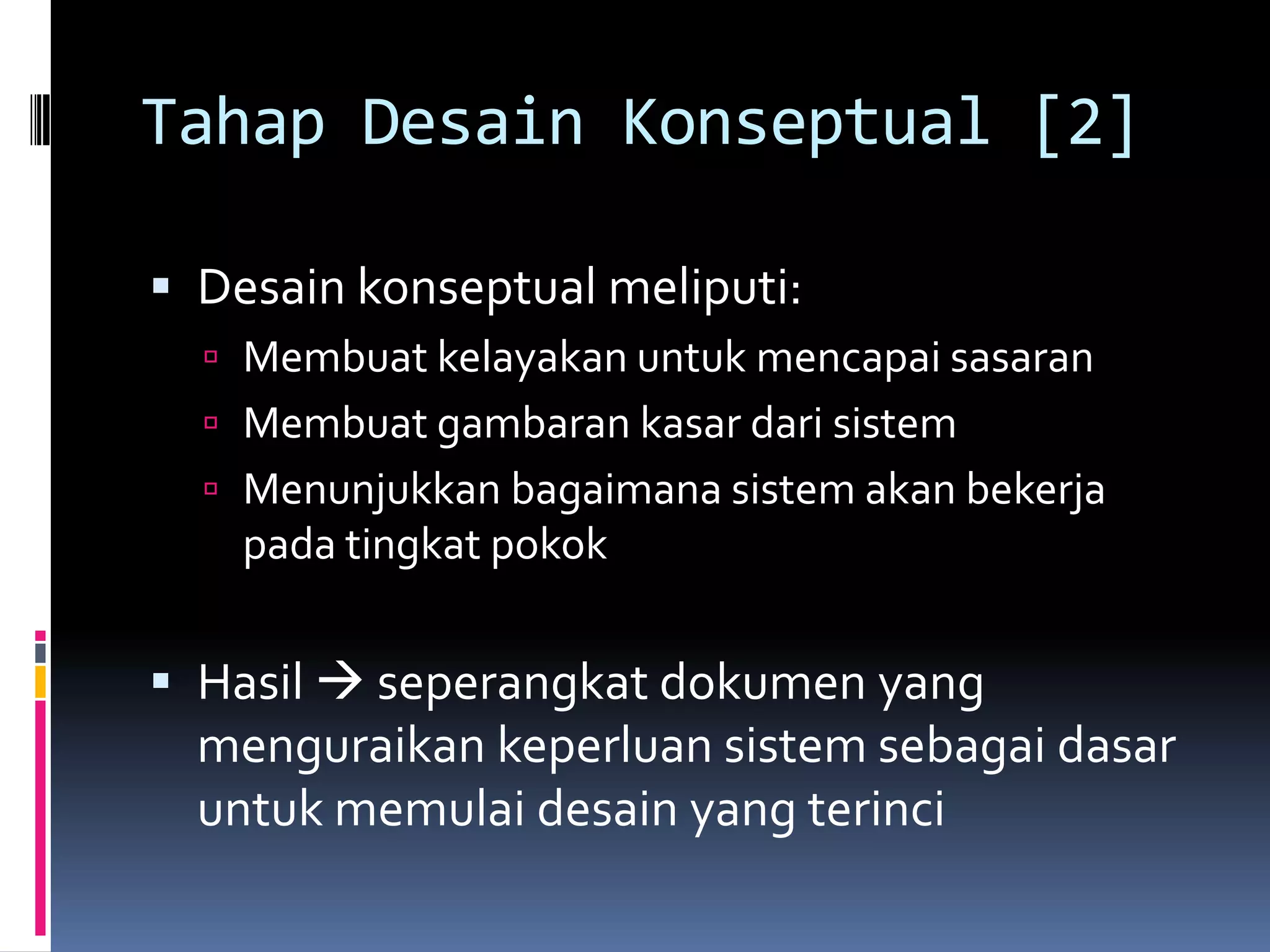 Tahap Desain Konseptual [2]

 Desain konseptual meliputi:
   Membuat kelayakan untuk mencapai sasaran
   Membuat gambaran kasar dari sistem
   Menunjukkan bagaimana sistem akan bekerja
    pada tingkat pokok


 Hasil  seperangkat dokumen yang
  menguraikan keperluan sistem sebagai dasar
  untuk memulai desain yang terinci
 