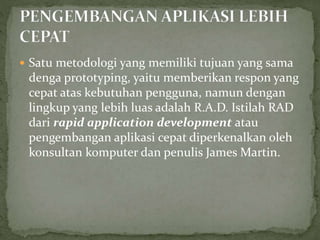  Satu metodologi yang memiliki tujuan yang sama
denga prototyping, yaitu memberikan respon yang
cepat atas kebutuhan pengguna, namun dengan
lingkup yang lebih luas adalah R.A.D. Istilah RAD
dari rapid application development atau
pengembangan aplikasi cepat diperkenalkan oleh
konsultan komputer dan penulis James Martin.
 
