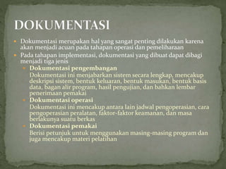  Dokumentasi merupakan hal yang sangat penting dilakukan karena
akan menjadi acuan pada tahapan operasi dan pemeliharaan
 Pada tahapan implementasi, dokumentasi yang dibuat dapat dibagi
menjadi tiga jenis
 Dokumentasi pengembangan
Dokumentasi ini menjabarkan sistem secara lengkap, mencakup
deskripsi sistem, bentuk keluaran, bentuk masukan, bentuk basis
data, bagan alir program, hasil pengujian, dan bahkan lembar
penerimaan pemakai
 Dokumentasi operasi
Dokumentasi ini mencakup antara lain jadwal pengoperasian, cara
pengoperasian peralatan, faktor-faktor keamanan, dan masa
berlakunya suatu berkas
 Dokumentasi pemakai
Berisi petunjuk untuk menggunakan masing-masing program dan
juga mencakup materi pelatihan
 