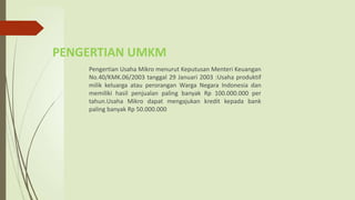 Pengertian Usaha Mikro menurut Keputusan Menteri Keuangan
No.40/KMK.06/2003 tanggal 29 Januari 2003 :Usaha produktif
milik keluarga atau perorangan Warga Negara Indonesia dan
memiliki hasil penjualan paling banyak Rp 100.000.000 per
tahun.Usaha Mikro dapat mengajukan kredit kepada bank
paling banyak Rp 50.000.000
PENGERTIAN UMKM
 