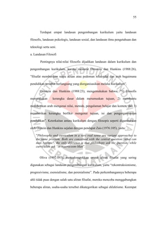 55
Terdapat empat landasan pengembangan kurikulum yaitu landasan
filosofis, landasan psikologis, landasan sosial, dan landasan ilmu pengetahuan dan
teknologi serta seni.
a. Landasan Filosofi
Pentingnya nilai-nilai filosofis dijadikan landasan dalam kurikulum dan
pengembangan kurikulum, karena menurut Ornstein dan Hunkins (1988:26),
”filsafat memberikan suatu acuan atau pedoman nilai-nilai dan arah bagaimana
pendidikan tersebut berlangsung yang diorganisasikan melalui kurikulum”.
Ornstein dan Hunkins (1988:23), mengemukakan bahwa; ”1) filosofis
menyediakan kerangka dasar dalam merumuskan tujuan, 2) membantu
memberikan arah mengenai nilai, metode, pengalaman belajar dan konten, dan 3)
memberikan kerangka berfikir mengenai tujuan, isi dan pengorganisasian
pendidikan”. Keterkaitan antara kurikulum dengan filosopis seperti digambarkan
oleh Orstein dan Hunkins sejalan dengan pendapat Zais (1976:105), yaitu:
”Philosophy and curriculum in a very real sense are variant approaches to
the same problem. Both are concerned with the central question: what can
man become?, the only diference is that philoshopy ask the question, while
curriculum ask “in macrocosm-Man”.
Oliva (1992:193), mengelompokkan empat aliran filsafat yang sering
digunakan sebagai landasan pengembangan kurikulum, yaitu “rekontruksionisme,
progresivisme, esensialisme, dan perenialisme”. Pada perkembangannya beberapa
ahli tidak puas dengan salah satu aliran filsafat, mereka mencoba menggabungkan
beberapa aliran, usaha-usaha tersebut dikategorikan sebagai eklektisme. Keempat
 