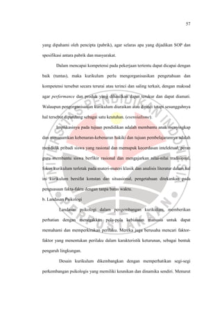 57
yang dipahami oleh pencipta (pabrik), agar selaras apa yang dijadikan SOP dan
spesifikasi antara pabrik dan masyarakat.
Dalam mencapai kompetensi pada pekerjaan tertentu dapat dicapai dengan
baik (tuntas), maka kurikulum perlu mengorganisasikan pengetahuan dan
kompetensi tersebut secara terurai atau terinci dan saling terkait, dengan maksud
agar performance dan produk yang dihasilkan dapat terukur dan dapat diamati.
Walaupun pengorganisasian kurikulum diuraikan atau dirinci tetapi sesungguhnya
hal tersebut dipandang sebagai satu keutuhan. (esensialisme).
Implikasinya pada tujuan pendidikan adalah membantu anak menyingkap
dan menanamkan kebenaran-kebenaran hakiki dan tujuan pembelajarannya adalah
mendidik pribadi siswa yang rasional dan memupuk kecerdasan intelektual, peran
guru membantu siswa berfikir rasional dan mengajarkan nilai-nilai tradisional,
fokus kurikulum terletak pada materi-materi klasik dan analisis literatur dalam hal
ini kurikulum bersifat konstan dan situasional, pengetahuan ditekankan pada
penguasaan fakta-fakta dengan tanpa batas waktu.
b. Landasan Psikologi
Landasan psikologi dalam pengembangan kurikulum, memberikan
perhatian dengan menegakkan pola-pola kebiasaan manusia untuk dapat
memahami dan memperkirakan perilaku. Mereka juga berusaha mencari faktor-
faktor yang menentukan perilaku dalam karakteristik keturunan, sebagai bentuk
pengaruh lingkungan.
Desain kurikulum dikembangkan dengan memperhatikan segi-segi
perkembangan psikologis yang memiliki keunikan dan dinamika sendiri. Menurut
 