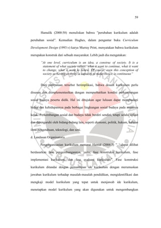 59
Hamalik (2000:58) menuliskan bahwa ”perubahan kurikulum adalah
perubahan sosial”. Kemudian Hughes, dalam pengantar buku Curriculum
Development Design (1993:v) karya Murray Print, menyatakan bahwa kurikulum
merupakan konstruk dari sebuah masyarakat. Lebih jauh dia mengatakan:
”At one level, curriculum is an idea, a construc of society. It is a
statement of what society values: what it want to continue, what it want
to change, what it want to renew. Of course, even this conception of
society as having as entity, a capacity to make choice, is continuous”
Dari pernyataan tersebut berimplikasi, bahwa desain kurikulum perlu
disusun dan diimplementasikan dengan memperhatikan kondisi perkembangan
sosial budaya peserta didik. Hal ini ditujukan agar lulusan dapat menghadapi
hidup dan kehidupannya pada berbagai lingkungan sosial budaya pada masanya
kelak. Perkembangan sosial dan budaya tidak berdiri sendiri, tetapi selalu terkait
dan dipengaruhi oleh bidang-bidang lain, seperti ekonomi, politik, hukum, bahkan
ilmu pengetahuan, teknologi, dan seni.
d. Landasan Organisatoris
Pengorganisasian kurikulum menurut Hamid (2004:3) ”….dapat dilihat
berdasarkan fase pengembangannya, yaitu; fase konstruksi kurikulum, fase
implementasi kurikulum, dan fase evaluasi kurikulum”. Fase konstruksi
kurikulum ditandai dengan pemantapan ide kurikulum dengan merumuskan
jawaban kurikulum terhadap masalah-masalah pendidikan, mengidentifikasi dan
mengkaji model kurikulum yang tepat untuk menjawab ide kurikulum,
menetapkan model kurikulum yang akan digunakan untuk mengembangkan
 