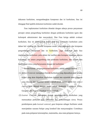 60
dokumen kurikulum, mengembangkan komponen dan isi kurikulum, fase ini
dianggap final apabila dokumen kurikulum sudah dicetak.
Fase implementasi kurikulum ditandai dengan adanya proses penyamaan
persepsi antara pengembang kurikulum dengan pelaksana kurikulum (guru dan
kelompok administrator dan masyarakat). Dan Fase ketiga adalah evaluasi
kurikulum, fase ini dilaksanakan mulai pada fase konstruksi kurikulum yaitu
dalam hal validitas ide, menilai ketepatan model yang digunakan, dan ketepatan
pengembangan komponen dan isi kurikulum, juga dilakukan pada fase
implementasi kurikulum yaitu dalam hal melihat data kesiapan lapangan, adanya
kesesuaian ide antara pengembang dan pelaksana kurikulum, dan adanya data
hasil belajar siswa yang bersesuaian dengan ide kurikulum.
Bentuk-bentuk pengorganisasian kurikulum, adalah sebagai berikut:
(1) Subject Centered, merupakan bentuk kurikulum yang dipusatkan pada isi atau
materi yang akan diajarkan, kurikulum disusun atas sejumlah mata pelajaran
yang disusun dan diajarkan secara terpisah-pisah, dalam istilah lain subject
centred lebih dikenal dengan model subjek akademik. Contohnya: PPKn,
Geografi, dan Sejarah diajarkan secara terpisah.
(2) Learner Centered, merupakan bentuk pengorganisasian kurikulum yang
memusatkan perhatian pada kebutuhan dan perkembangan siswa. Proses
pembelajaran pada learned centered, guru berperan sebagai fasilitator untuk
menciptakan suasana belajar yang kondusif dan menyenangkan. Contohnya
pada mata pelajaran keterampilan, matematika, atau mata pelajaran lainnya.
 