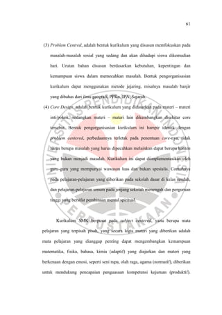 61
(3) Problem Centred, adalah bentuk kurikulum yang disusun memfokuskan pada
masalah-masalah sosial yang sedang dan akan dihadapi siswa dikemudian
hari. Urutan bahan disusun berdasarkan kebutuhan, kepentingan dan
kemampuan siswa dalam memecahkan masalah. Bentuk pengorganisasian
kurikulum dapat menggunakan metode jejaring, misalnya masalah banjir
yang dibahas dari ilmu geografi, PPKn, IPA, Sejarah.
(4) Core Design, adalah bentuk kurikulum yang didasarkan pada materi – materi
inti/pokok, sedangkan materi – materi lain dikembangkan disekitar core
tersebut. Bentuk pengorganisasian kurikulum ini hampir identik dengan
problem centered, perbedaannya terletak pada penentuan core-nya, tidak
harus berupa masalah yang harus dipecahkan melainkan dapat berupa konten
yang bukan menjadi masalah. Kurikulum ini dapat diimplementasikan oleh
guru-guru yang mempunyai wawasan luas dan bukan spesialis. Contohnya
pada pelajaran-pelajaran yang diberikan pada sekolah dasar di kelas rendah,
dan pelajaran-pelajaran umum pada jenjang sekolah menengah dan perguruan
tinggi yang bersifat pembinaan mental spiritual.
Kurikulum SMK berpusat pada subject centered, yaitu berupa mata
pelajaran yang terpisah pisah, yang secara logis materi yang diberikan adalah
mata pelajaran yang dianggap penting dapat mengembangkan kemampuan
matematika, fisika, bahasa, kimia (adaptif) yang diajarkan dan materi yang
berkenaan dengan emosi, seperti seni rupa, olah raga, agama (normatif), diberikan
untuk mendukung pencapaian penguasaan kompetensi kejuruan (produktif).
 