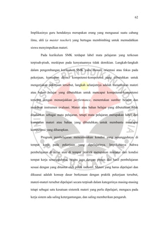 62
Implikasinya guru hendaknya merupakan orang yang menguasai suatu cabang
ilmu, ahli (a master teacher) yang bertugas membimbing untuk memudahkan
siswa menyimpulkan materi.
Pada kurikulum SMK terdapat label mata pelajaran yang terkesan
terpisah-pisah, meskipun pada kenyataannya tidak demikian. Langkah-langkah
dalam pengembangan kurikulum SMK yaitu diawali orientasi atau fokus pada
pekerjaan, kemudian dirinci kompetensi-kompetensi yang dibutuhkan untuk
mengerjakan pekerjaan tersebut, langkah selanjutnya adalah menentukan materi
atau bahan belajar yang dibutuhkan untuk mencapai kompetensi-kompetensi
tersebut dengan menunjukkan performance, menentukan sumber belajar dan
membuat instrumen evaluasi. Materi atau bahan belajar yang dibutuhkan tidak
ditafsirkan sebagai mata pelajaran, tetapi mata pelajaran merupakan label dari
kumpulan materi atau bahan yang dibutuhkan untuk membantu mencapai
kompetensi yang diharapkan.
Program pembelajaran mencerminkan kondisi yang sesungguhnya di
tempat kerja pada pekerjaan yang dipelajarinya. Implikasinya bahwa
pembelajaran di kelas atau di tempat praktek merupakan miniatur dari kondisi
tempat kerja sesungguhnya, begitu juga dengan proses dan hasil pembelajaran
sesuai dengan yang dituntut oleh pihak industri. Materi yang harus dipelajari dan
dikuasai adalah konsep dasar berkenaan dengan praktik pekerjaan tersebut,
materi-materi tersebut dipelajari secara terpisah dalam kategorinya masing-masing
tetapi sebagai satu kesatuan sistemik materi yang perlu dipelajari, mengacu pada
kerja sistem ada saling ketergantungan, dan saling memberikan pengaruh.
 