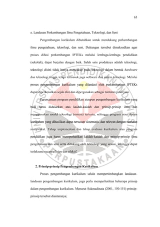 63
e. Landasan Perkembangan Ilmu Pengetahuan, Teknologi, dan Seni
Pengembangan kurikulum dibutuhkan untuk mendukung perkembangan
ilmu pengetahuan, teknologi, dan seni. Dukungan tersebut dimaksudkan agar
proses difusi perkembangan IPTEKs melalui lembaga-lembaga pendidikan
(sekolah), dapat berjalan dengan baik. Salah satu produknya adalah teknologi,
teknologi disini tidak hanya mencakup pada teknologi dalam bentuk hardware
dan teknologi tinggi, tetapi termasuk juga software dan sistem teknologi. Melalui
proses pengembangan kurikulum yang dilandasi oleh perkembangan IPTEKs
dapat diperkenalkan sejak dini dan dipergunakan sebagai tuntutan pekerjaan.
Perencanaan program pendidikan ataupun pengembangan kurikulum yang
baik harus didasarkan atas kaidah-kaidah dan prinsip-prinsip ilmu dan
menggunakan model teknologi (sistem) tertentu, sehingga program atau desain
kurikulum yang dihasilkan dapat tersusun sistematis, dan relevan dengan tuntutan
masyarakat. Tahap implementasi dan tahap evaluasi kurikulum atau program
pendidikan juga harus memperhatikan kaidah-kaidah dan prinsip-prinsip ilmu
pengetahuan dan seni serta didukung oleh teknologi yang sesuai, sehingga dapat
terlaksana secara efisien dan efektif.
2. Prinsip-prinsip Pengembangan Kurikulum
Proses pengembangan kurikulum selain mempertimbangkan landasan-
landasan pengembangan kurikulum, juga perlu memperhatikan beberapa prinsip
dalam pengembangan kurikulum. Menurut Sukmadinata (2001, 150-151) prinsip-
prinsip tersebut diantaranya;
 