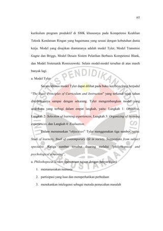 65
kurikulum program produktif di SMK khususnya pada Kompetensi Keahlian
Teknik Kendaraan Ringan yang bagaimana yang sesuai dengan kebutuhan dunia
kerja. Model yang disajikan diantaranya adalah model Tyler, Model Transmisi
Gagne dan Briggs, Model Desain Sistem Pelatihan Berbasis Kompetensi Blank,
dan Model Sistematik Romiszowski. Selain model-model tersebut di atas masih
banyak lagi.
a. Model Tyler
Secara khusus model Tyler dapat dilihat pada buku kecilnya yang berjudul
“The Basic Principles of Curriculum and Instruction” yang terkenal sejak tahun
diterbitkannya sampai dengan sekarang. Tyler mengembangkan model yang
sederhana yang terbagi dalam empat langkah, yaitu: Langkah 1: Objective,
Langkah 2: Selection of learning experiences, Langkah 3: Organizing of learning
experiences, dan Langkah 4: Evaluation.
Dalam merumuskan “objectives” Tyler menggunakan tiga sumber, yaitu:
Studi of learners, Studi of contemporary life in society, Suggestions from subject
specialist. Ketiga sumber tersebut disaring melalui “philoshopocal and
psychological screening”,
a. Philoshopocal Screen: (penentuan tujuan dengan penyaringan)
1. memanusiakan manusia
2. partisipasi yang luas dan memperhatikan perbedaan
3. menekankan intelegensi sebagai metoda pemecahan masalah
 