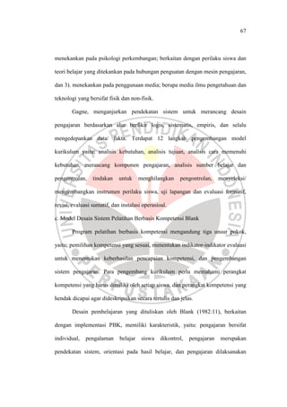67
menekankan pada psikologi perkembangan; berkaitan dengan perilaku siswa dan
teori belajar yang ditekankan pada hubungan penguatan dengan mesin pengajaran,
dan 3). menekankan pada penggunaan media; berupa media ilmu pengetahuan dan
teknologi yang bersifat fisik dan non-fisik.
Gagne, menganjurkan pendekatan sistem untuk merancang desain
pengajaran berdasarkan alur berfikir logis, sistematis, empiris, dan selalu
mengedepankan data/ fakta. Terdapat 12 langkah pengembangan model
kurikulum yaitu; analisis kebutuhan, analisis tujuan, analisis cara memenuhi
kebutuhan, merancang komponen pengajaran, analisis sumber belajar dan
pengontrolan, tindakan untuk menghilangkan pengontrolan, menyeleksi/
mengembangkan instrumen perilaku siswa, uji lapangan dan evaluasi formatif,
revisi, evaluasi sumatif, dan instalasi operasioal.
c. Model Desain Sistem Pelatihan Berbasis Kompetensi Blank
Program pelatihan berbasis kompetensi mengandung tiga unsur pokok,
yaitu; pemilihan kompetensi yang sesuai, menentukan indikator-indikator evaluasi
untuk menentukan keberhasilan pencapaian kompetensi, dan pengembangan
sistem pengajaran. Para pengembang kurikulum perlu memahami perangkat
kompetensi yang harus dimiliki oleh setiap siswa, dan perangkat kompetensi yang
hendak dicapai agar dideskripsikan secara tertulis dan jelas.
Desain pembelajaran yang dituliskan oleh Blank (1982:11), berkaitan
dengan implementasi PBK, memiliki karakteristik, yaitu: pengajaran bersifat
individual, pengalaman belajar siswa dikontrol, pengajaran merupakan
pendekatan sistem, orientasi pada hasil belajar, dan pengajaran dilaksanakan
 
