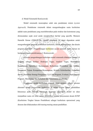 69
d. Model Sistematik Romiszowski
Model sistematik menerapkan salah satu pendekatan sistem (system
Approach). Pendekatan sistematik dalam mengembangkan suatu kurikulum
adalah suatu pendekatan yang menitikberatkan pada struktur dan keteraturan yang
direncanakan sejak awal untuk menghasilkan hal-hal yang spesifik. Menurut
Hamalik Oemar (2000:68-70), “model sistematik ini dapat digunakan untuk
mengembangkan program pendidikan kurikulum, desain pembelajaran, dan desain
program pelatihan”. Pengembangan kurikulum secara sistemik dalam tulisan ini
berdasarkan pada pemikirannya J. Romiszowski.
Prosedur pengembangan kurikulum model sistematik dilakukan dengan 14
langkah, sebagai berikut: Deskripsi Tugas, Analisis Tugas, Menetapkan
Kemampuan, Spesifikasi Kemampuan, Kebutuhan Pendidikan dan Latihan,
Perumusan Tujuan Kompetensi/Kemampuan, Kriteria Keberhasilan, Organisasi
dan Isi, Pemilihan Strategi Pengajaran, Uji Coba Program, Evaluasi, Implementasi
Program, Monitoring, dan Perbaikan dan Penyesuaian (feedback).
Penggunaan model kurikulum sistemik dapat menjadi sebuah tawaran
alternatif dalam penyusunan kurikulum di setiap tingkat satuan pendidikan
khususnya pada Sekolah Menengah Kejuruan, penerapan model ini akan
menjadikan suatu ciri khas satuan pendidikan melalui penyusunan desain KTSP
(Kurikulum Tingkat Satuan Pendidikan) sebagai kurikulum operasional yang
disusun dan dilaksanakan oleh masing-masing satuan pendidikan.
 