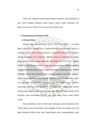 70
Selain dari beberapa model pengembangan kurikulum yang dituliskan di
atas, masih terdapat beberapa model lainnya seperti model kurikulum The
Behavioral Analysis Model, The Computer Based Model, dll.
4. Pengembangan Kurikulum SMK
a. Konsep Sistem
Definisi sistem menurut Hennry Pratt F (1961:315), adalah ”.....its related
phases may be so regarded; also a communication or transportation system or
economis system, and its related character is identified by harmony in operation
and the integration of its structure”. Definisi sistem ini masih bersifat umum,
secara spesifik definisi sistem dituliskan oleh Kohler Eric (1972:423), Webster
(1969:378), dan Winardi (1980:2), yang menyatakan bahwa; “sistem merupakan
sekumpulan elemen-elemen yang saling berhubungan membentuk suatu struktur
hubungan internal dan eksternal untuk mencapai sasaran atau tujuan tertentu”.
Sejalan dengan pendapat di atas Finch & Crunkilton (1999:26) menuliskan sistem
“an organized way of doing something, and as a collection of elements,
interacting with each other to achieve a common goal” Berdasarkan definisi
tentang sistem seperti tersebut di atas, maka dapat dikatakan bahwa sebuah sistem
mewakili suatu keseluruhan tertentu yang dapat dikaji secara relatif berdiri
sendiri.
Pada pendekatan sistem terlihat pula hubungan antara komponen (sub-
sistem) pada sesuatu keseluruhan yang dianggap sentral, atau dengan kata lain
dapat dikatakan bahwa relasi suatu bagian-bagian akan menggambarkan suatu
 