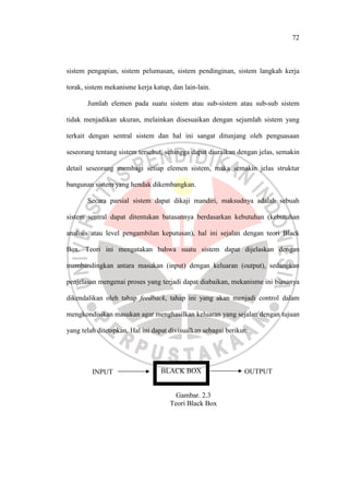 72
sistem pengapian, sistem pelumasan, sistem pendinginan, sistem langkah kerja
torak, sistem mekanisme kerja katup, dan lain-lain.
Jumlah elemen pada suatu sistem atau sub-sistem atau sub-sub sistem
tidak menjadikan ukuran, melainkan disesuaikan dengan sejumlah sistem yang
terkait dengan sentral sistem dan hal ini sangat ditunjang oleh penguasaan
seseorang tentang sistem tersebut, sehingga dapat diuraikan dengan jelas, semakin
detail seseorang membagi setiap elemen sistem, maka semakin jelas struktur
bangunan sistem yang hendak dikembangkan.
Secara parsial sistem dapat dikaji mandiri, maksudnya adalah sebuah
sistem sentral dapat ditentukan batasannya berdasarkan kebutuhan (kebutuhan
analisis atau level pengambilan keputusan), hal ini sejalan dengan teori Black
Box. Teori ini mengatakan bahwa suatu sistem dapat dijelaskan dengan
membandingkan antara masukan (input) dengan keluaran (output), sedangkan
penjelasan mengenai proses yang terjadi dapat diabaikan, mekanisme ini biasanya
dikendalikan oleh tahap feedback, tahap ini yang akan menjadi control dalam
mengkondisikan masukan agar menghasilkan keluaran yang sejalan dengan tujuan
yang telah ditetapkan. Hal ini dapat divisualkan sebagai berikut:
Gambar. 2.3
Teori Black Box
INPUT BLACK BOX OUTPUT
 
