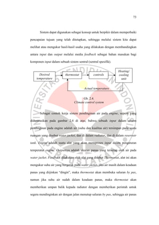 73
Sistem dapat digunakan sebagai konsep untuk berpikir dalam memperbaiki
pencapaian tujuan yang telah ditetapkan, sehingga melalui sistem kita dapat
melihat atau mengukur hasil-hasil usaha yang dilakukan dengan membandingkan
antara input dan output melalui media feedback sebagai bahan masukan bagi
komponen input dalam sebuah sistem sentral (sentral spesifik).
Sebagai contoh kerja sistem pendinginan air pada engine, seperti yang
diilustrasikan pada gambar 2.4 di atas; bahwa sebuah input dalam sistem
pendinginan pada engine adalah air (suhu dan kualitas air) tersimpan pada suatu
ruangan yang disebut water jacket, dan di dalam radiator, dan di dalam reservoir
tank. Engine adalah suatu alat yang akan memproses input dalam pengaturan
temperatur engine. Outputnya adalah ukuran panas yang terserap oleh air pada
water jacket. Feedback dilakukan oleh alat yang disebut Thermostat, alat ini akan
mengukur suhu air yang bergerak pada water jacket, jika air masih dalam keadaan
panas yang diijinkan “dingin”, maka thermostat akan membuka saluran by pas,
namun jika suhu air sudah dalam keadaan panas, maka thermostat akan
memberikan umpan balik kepada radiator dengan memberikan perintah untuk
segera mendinginkan air dengan jalan menutup saluran by pas, sehingga air panas
Desired
temperature
thermostat controls
Heating/
cooling
unit
Actual temperature
Gb. 2.4.
Climate control system
 