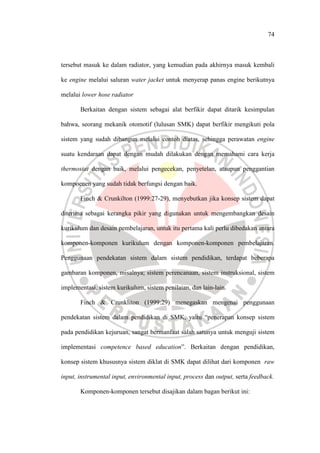 74
tersebut masuk ke dalam radiator, yang kemudian pada akhirnya masuk kembali
ke engine melalui saluran water jacket untuk menyerap panas engine berikutnya
melalui lower hose radiator
Berkaitan dengan sistem sebagai alat berfikir dapat ditarik kesimpulan
bahwa, seorang mekanik otomotif (lulusan SMK) dapat berfikir mengikuti pola
sistem yang sudah dibangun melalui contoh diatas, sehingga perawatan engine
suatu kendaraan dapat dengan mudah dilakukan dengan memahami cara kerja
thermostat dengan baik, melalui pengecekan, penyetelan, ataupun penggantian
kompoenen yang sudah tidak berfungsi dengan baik.
Finch & Crunkilton (1999:27-29), menyebutkan jika konsep sistem dapat
diterima sebagai kerangka pikir yang digunakan untuk mengembangkan desain
kurikulum dan desain pembelajaran, untuk itu pertama kali perlu dibedakan antara
komponen-komponen kurikulum dengan komponen-komponen pembelajaran.
Penggunaan pendekatan sistem dalam sistem pendidikan, terdapat beberapa
gambaran komponen, misalnya; sistem perencanaan, sistem instruksional, sistem
implementasi, sistem kurikulum, sistem penilaian, dan lain-lain.
Finch & Crunkliton (1999:29) menegaskan mengenai penggunaan
pendekatan sistem dalam pendidikan di SMK, yaitu “penerapan konsep sistem
pada pendidikan kejuruan, sangat bermanfaat salah satunya untuk menguji sistem
implementasi competence based education”. Berkaitan dengan pendidikan,
konsep sistem khususnya sistem diklat di SMK dapat dilihat dari komponen raw
input, instrumental input, environmental input, process dan output, serta feedback.
Komponen-komponen tersebut disajikan dalam bagan berikut ini:
 