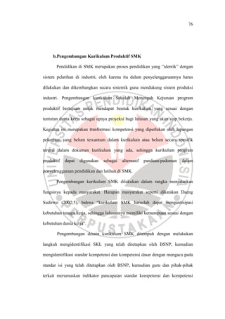 76
b.Pengembangan Kurikulum Produktif SMK
Pendidikan di SMK merupakan proses pendidikan yang ”identik” dengan
sistem pelatihan di industri, oleh karena itu dalam penyelenggaraannya harus
dilakukan dan dikembangkan secara sistemik guna mendukung sistem produksi
industri. Pengembangan kurikulum Sekolah Menengah Kejuruan program
produktif bertujuan untuk mendapat bentuk kurikulum yang sesuai dengan
tuntutan dunia kerja sebagai upaya proyeksi bagi lulusan yang akan siap bekerja.
Kegiatan ini merupakan tranformasi kompetensi yang diperlukan oleh lapangan
pekerjaan yang belum tercantum dalam kurikulum atau belum secara spesifik
terurai dalam dokumen kurikulum yang ada, sehingga kurikulum program
produktif dapat digunakan sebagai alternatif panduan/pedoman dalam
penyelenggaraan pendidikan dan latihan di SMK.
Pengembangan kurikulum SMK dilakukan dalam rangka menjalankan
fungsinya kepada masyarakat. Harapan masyarakat seperti dikatakan Daeng
Sudirwo (2002;5), bahwa “kurikulum SMK haruslah dapat mengantisipasi
kebutuhan tenaga kerja, sehingga lulusannya memiliki kemampuan sesuai dengan
kebutuhan dunia kerja”.
Pengembangan desain kurikulum SMK ditempuh dengan melakukan
langkah mengidentifikasi SKL yang telah ditetapkan oleh BSNP, kemudian
mengidentifikasi standar kompetensi dan kompetensi dasar dengan mengacu pada
standar isi yang telah ditetapkan oleh BSNP, kemudian guru dan pihak-pihak
terkait merumuskan indikator pancapaian standar kompetensi dan kompetensi
 