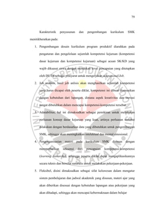 79
Karakteristik penyusunan dan pengembangan kurikulum SMK
menitikberatkan pada:
1. Pengembangan desain kurikulum program produktif diarahkan pada
pengaturan dan pengelolaan sejumlah kompetensi kejuruan (kompetensi
dasar kejuruan dan kompetensi kejuruan) sebagai acuan SK/KD yang
wajib dikuasai siswa dengan mendekati level pencapaian yang ditetapkan
oleh DU/DI sebagai prasyarat untuk mengerjakan ocupational/Job.
2. Job analisis, hasil job anlisis akan menghasilkan sejumlah kompetensi
yang harus dicapai oleh peserta diklat, kompetensi ini dibuat disesuaikan
dengan kebutuhan dari lapangan, dimana aspek kreativitas dan inovasi
sangat dibutuhkan dalam mencapai kompetensi-kompetensi tersebut.
3. Adatabilitas, hal ini dimaksudkan sebagai pemikiran untuk melakukan
perluasan konsep dasar kejuruan yang kuat, artinya perluasan tersebut
dilakukan dengan berdasarkan data yang dibutuhkan untuk pengembangan
SMK, sehingga akan meningkatkan intelektual dan mental emosional.
4. Pengorganisasian materi pada kurikulum SMK disusun dengan
memperhatikan sekuensi dari pencapaian kompetensi-kompetensi
(learning hierarchy), sehingga peserta diklat dapat mengaplikasikannya
secara teknis dan bersifat naturalis untuk melakukan pekerjaan-pekerjaan.
5. Fleksibel, disini dimaksudkan sebagai sifat keluwesan dalam mengatur
sistem pembelajaran dan jadwal akademik yang disusun, materi ajar yang
akan diberikan disesuai dengan kebutuhan lapangan atau pekerjaan yang
akan dihadapi, sehingga akan mencapai kebermaknaan dalam belajar
 