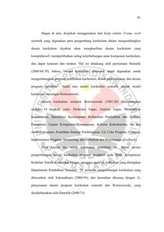 81
Bagan di atas, disajikan menggunakan alur kerja sistem. Frame work
sistemik yang digunakan para pengembang kurikulum dalam mengembangkan
desain kurikulum diyakini akan menghasilkan desain kurikulum yang
komprehensif, memperlihatkan saling keterhubungan antar komponen kurikulum,
dan dapat teramati dan terukur. Hal ini didukung oleh pernyataan Hamalik
(2000:68-70), bahwa “model kurikulum sistematik dapat digunakan untuk
mengembangkan program pendidikan kurikulum, desain pembelajaran, dan desian
program pelatihan”. Salah satu model kurikulum sistemik adalah model
kurikulum rancangan Romiszowski.
Desain kurikulum sistemik Romiszowski (1981:20) dikembangkan
melalui 14 langkah, yaitu: Deskripsi Tugas, Analisis Tugas, Menetapkan
Kemampuan, Spesifikasi Kemampuan, Kebutuhan Pendidikan dan Latihan,
Perumusan Tujuan Kompetensi/Kemampuan, Kriteria Keberhasilan, Isi dan
struktur program, Pemilihan Strategi Pembelajaran, Uji Coba Program, Evaluasi,
Implementasi Program, Monitoring, dan Perbaikan dan Penyesuaian (feedback).
Oleh karena itu, untuk kebutuhan penelitian ini, dalam proses
pengembangan desain kurikulum program produktif pada SMK Kompetensi
Keahlian Teknik Kendaraan Ringan, mengacu pada 1). kebijakan yang ditetapkan
Departemen Pendidikan Nasional, 2). prosedur pengembangan kurikulum yang
ditawarkan oleh Sukmadinata (2004:93), dan kemudian dikemas dengan 3).
penyusunan desain program kurikulum sistemik dari Romiszowski, yang
disederhanakan oleh Hamalik (2000:71).
 