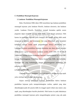 82
C. Pendidikan Menengah Kejuruan
1. Landasan Pendidikan Menengah Kejuruan
Buku I Kurikulum SMK tahun 2004 menuliskan tiga landasan pendidikan
menengah kejuruan yaitu landasan filosofis, landasan ekonomis, dan landasan
yuridis. Landasan Filosofis, Pendidikan menjadi bermakna apabila secara
pragmatis dapat mendidik manusia dapat hidup sesuai dengan jamannya. Oleh
karena itu pendidikan kejuruan perlu mengajar dan melatih peserta didik untuk
menguasai kompetensi dan kemampuan lain yang dibutuhkan untuk menjalani
kehidupan sebagai modal untuk pengembangan dirinya dikemudian hari.
Landasan Ekonomis pendidikan kejuruan dijalankan atas dasar prinsip investasi
SDM (human capital investment). Landasan yuridis; UUD 1945, UU RI No.20
Tahun 2003 tentang Sistem Pendidikan Nasional, Kepmendikbud no.323/U/1997
tentang Penyelenggaraan Pendidikan Sistem Ganda Pada SMK, dan ketentuan-
ketentuan lain yang berhubungan dengan penyelenggaraan pendidikan dan
pelatihan di SMK.
a. Landasan Filosofis
Landasan filosofis pendidikan menengah kejuruan ditinjau dari tiga aspek
yaitu; ontologi, epistemologi, dan aksiologi.
Kajian ontologi pendidikan kejuruan dimaksudkan bahwa landasan
pendidikan kejuruan perlu mempertimbangkan realitas, apakah yang akan
dikembangkan pada diri peserta didik itu tunggal seperti rohani atau materi, atau
aspek yang dikembangkan bersifat pluralistik. Oleh karena itu pada hakekatnya
pendidikan menengah kejuruan perlu mengembangkan potensi yang ada pada
 