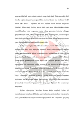 83
peserta didik baik aspek rohani, materi, sosial, individual, fisik dan psikis. Hal
tersebut sejalan dengan tujuan pendidikan nasional dalam UU Sisdiknas No.20
tahun 2003 Pasal 3. Implikasi dari UU tersebut adalah hakekat kenyataan
(realitas) dalam ruang lingkup peserta didik yang akan dikembangkan adalah
menitikberatkan pada penguasaan suatu bidang pekerjaan tertentu, sehingga
pengembangan aspek rohani maupun materi, fisik maupun psikis, sosial maupun
individual pada diri peserta didik dilakukan berkenaan dengan suatu pekerjaan
yang akan dihadapi oleh peserta didik secara utuh.
Hal positif yang dapat diambil adalah bahwa peserta didik dari awal sudah
memfokuskan pada suatu pekerjaan, sehingga mereka dapat menguasai dengan
tuntas pekerjaan tersebut selama menempuh proses pembelajaran di SMK. Dilema
yang terjadi pada kajian ontologis terhadap pendidikan kejuruan adalah bahwa di
dalam proses pembelajaran, aspek minat dan keinginan peserta didik untuk
mempelajari dan menguasai bidang tertentu di luar kompetensi keahlian yang
dipelajarinya kurang diperhatikan, misalnya menjadi mekanik otomotif. Solusi
dari dilema tersebut, bahwa peserta didik dari semenjak awal sebelum memasuki
SMK khususnya Kompetensi Keahlian Teknik Kendaraan Ringan diberikan
penjelasan atau keterangan secara rinci sehingga peserta didik dan masyarakat
(orang tua) mendapatkan gambaran apa yang akan dipelajari dan kedepannya
bagaimana.
Kajian epistemologi berkaitan dengan kajian ontologi, kajian ini
mencakup cara yang harus dilakukan agar realitas itu dapat dipahami oleh peserta
didik, yaitu berkenaan dengan batas-batas pengetahuan dan kompetensi apa yang
 