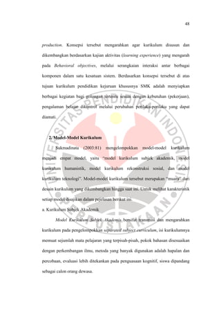 48
production. Konsepsi tersebut mengarahkan agar kurikulum disusun dan
dikembangkan berdasarkan kajian aktivitas (learning experience) yang mengarah
pada Behavioral objectives, melalui serangkaian interaksi antar berbagai
komponen dalam satu kesatuan sistem. Berdasarkan konsepsi tersebut di atas
tujuan kurikulum pendidikan kejuruan khususnya SMK adalah menyiapkan
berbagai kegiatan bagi golongan tertentu sesuai dengan kebutuhan (pekerjaan),
pengalaman belajar dikontrol melalui perubahan perilaku-perilaku yang dapat
diamati.
2. Model-Model Kurikulum
Sukmadinata (2003:81) mengelompokkan model-model kurikulum
menjadi empat model, yaitu “model kurikulum subjek akademik, model
kurikulum humanistik, model kurikulum rekonstruksi sosial, dan model
kurikulum teknologi”. Model-model kurikulum tersebut merupakan “muara” dari
desain kurikulum yang dikembangkan hingga saat ini. Untuk melihat karakteristik
setiap model disajikan dalam pejelasan berikut ini.
a. Kurikulum Subjek Akademik
Model Kurikulum Subjek Akademis bersifat transmisi dan mengarahkan
kurikulum pada pengelompokkan separated subject curriculum, isi kurikulumnya
memuat sejumlah mata pelajaran yang terpisah-pisah, pokok bahasan disesuaikan
dengan perkembangan ilmu, metoda yang banyak digunakan adalah hapalan dan
percobaan, evaluasi lebih ditekankan pada penguasaan kognitif, siswa dipandang
sebagai calon orang dewasa.
 