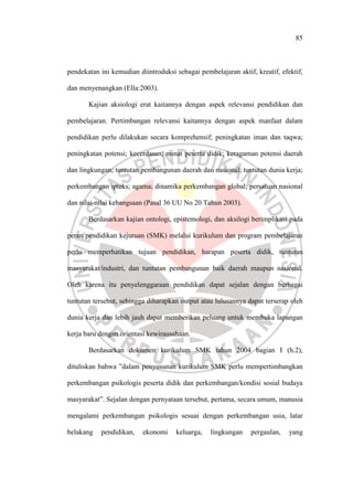 85
pendekatan ini kemudian diintroduksi sebagai pembelajaran aktif, kreatif, efektif,
dan menyenangkan (Ella:2003).
Kajian aksiologi erat kaitannya dengan aspek relevansi pendidikan dan
pembelajaran. Pertimbangan relevansi kaitannya dengan aspek manfaat dalam
pendidikan perlu dilakukan secara komprehensif; peningkatan iman dan taqwa;
peningkatan potensi; kecerdasan; minat peserta didik; keragaman potensi daerah
dan lingkungan; tuntutan pembangunan daerah dan nasional; tuntutan dunia kerja;
perkembangan ipteks; agama; dinamika perkembangan global; persatuan nasional
dan nilai-nilai kebangsaan (Pasal 36 UU No 20 Tahun 2003).
Berdasarkan kajian ontologi, epistemologi, dan aksilogi berimplikasi pada
peran pendidikan kejuruan (SMK) melalui kurikulum dan program pembelajaran
perlu memperhatikan tujuan pendidikan, harapan peserta didik, tuntutan
masyarakat/industri, dan tuntutan pembangunan baik daerah maupun nasional.
Oleh karena itu penyelenggaraan pendidikan dapat sejalan dengan berbagai
tuntutan tersebut, sehingga diharapkan output atau lulusannya dapat terserap oleh
dunia kerja dan lebih jauh dapat memberikan peluang untuk membuka lapangan
kerja baru dengan orientasi kewirausahaan.
Berdasarkan dokumen kurikulum SMK tahun 2004 bagian I (h.2),
dituliskan bahwa ”dalam penyusunan kurikulum SMK perlu mempertimbangkan
perkembangan psikologis peserta didik dan perkembangan/kondisi sosial budaya
masyarakat”. Sejalan dengan pernyataan tersebut, pertama, secara umum, manusia
mengalami perkembangan psikologis sesuai dengan perkembangan usia, latar
belakang pendidikan, ekonomi keluarga, lingkungan pergaulan, yang
 