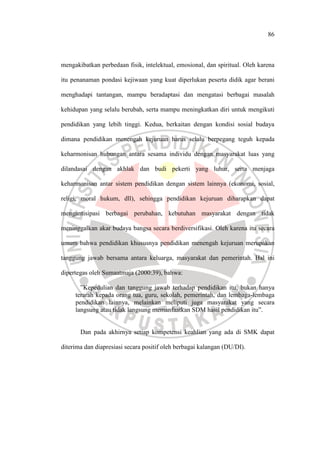 86
mengakibatkan perbedaan fisik, intelektual, emosional, dan spiritual. Oleh karena
itu penanaman pondasi kejiwaan yang kuat diperlukan peserta didik agar berani
menghadapi tantangan, mampu beradaptasi dan mengatasi berbagai masalah
kehidupan yang selalu berubah, serta mampu meningkatkan diri untuk mengikuti
pendidikan yang lebih tinggi. Kedua, berkaitan dengan kondisi sosial budaya
dimana pendidikan menengah kejuruan harus selalu berpegang teguh kepada
keharmonisan hubungan antara sesama individu dengan masyarakat luas yang
dilandasai dengan akhlak dan budi pekerti yang luhur, serta menjaga
keharmonisan antar sistem pendidikan dengan sistem lainnya (ekonomi, sosial,
religi, moral hukum, dll), sehingga pendidikan kejuruan diharapkan dapat
mengantisipasi berbagai perubahan, kebutuhan masyarakat dengan tidak
meninggalkan akar budaya bangsa secara berdiversifikasi. Oleh karena itu secara
umum bahwa pendidikan khususnya pendidikan menengah kejuruan merupakan
tanggung jawab bersama antara keluarga, masyarakat dan pemerintah. Hal ini
dipertegas oleh Sumaatmaja (2000:39), bahwa:
”Kepedulian dan tanggung jawab terhadap pendidikan itu, bukan hanya
terarah kepada orang tua, guru, sekolah, pemerintah, dan lembaga-lembaga
pendidikan lainnya, melainkan meliputi juga masyarakat yang secara
langsung atau tidak langsung memanfaatkan SDM hasil pendidikan itu”.
Dan pada akhirnya setiap kompetensi keahlian yang ada di SMK dapat
diterima dan diapresiasi secara positif oleh berbagai kalangan (DU/DI).
 