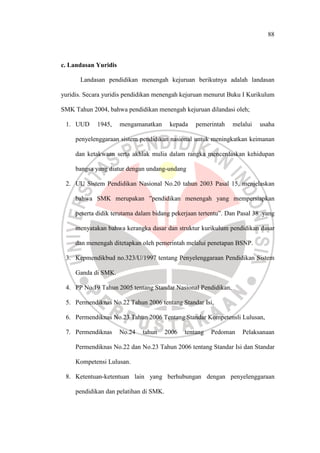 88
c. Landasan Yuridis
Landasan pendidikan menengah kejuruan berikutnya adalah landasan
yuridis. Secara yuridis pendidikan menengah kejuruan menurut Buku I Kurikulum
SMK Tahun 2004, bahwa pendidikan menengah kejuruan dilandasi oleh;
1. UUD 1945, mengamanatkan kepada pemerintah melalui usaha
penyelenggaraan sistem pendidikan nasional untuk meningkatkan keimanan
dan ketakwaan serta akhlak mulia dalam rangka mencerdaskan kehidupan
bangsa yang diatur dengan undang-undang
2. UU Sistem Pendidikan Nasional No.20 tahun 2003 Pasal 15, menjelaskan
bahwa SMK merupakan ”pendidikan menengah yang mempersiapkan
peserta didik terutama dalam bidang pekerjaan tertentu”. Dan Pasal 38 yang
menyatakan bahwa kerangka dasar dan struktur kurikulum pendidikan dasar
dan menengah ditetapkan oleh pemerintah melalui penetapan BSNP.
3. Kepmendikbud no.323/U/1997 tentang Penyelenggaraan Pendidikan Sistem
Ganda di SMK.
4. PP No.19 Tahun 2005 tentang Standar Nasional Pendidikan,
5. Permendiknas No.22 Tahun 2006 tentang Standar Isi,
6. Permendiknas No.23 Tahun 2006 Tentang Standar Kompetensli Lulusan,
7. Permendiknas No.24 tahun 2006 tentang Pedoman Pelaksanaan
Permendiknas No.22 dan No.23 Tahun 2006 tentang Standar Isi dan Standar
Kompetensi Lulusan.
8. Ketentuan-ketentuan lain yang berhubungan dengan penyelenggaraan
pendidikan dan pelatihan di SMK.
 